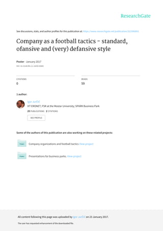 See	discussions,	stats,	and	author	profiles	for	this	publication	at:	https://www.researchgate.net/publication/312596893
Company	as	a	football	tactics	-	standard,
ofansive	and	(very)	defansive	style
Poster	·	January	2017
DOI:	10.13140/RG.2.2.18290.50885
CITATIONS
0
READS
59
1	author:
Some	of	the	authors	of	this	publication	are	also	working	on	these	related	projects:
Company	organizations	and	football	tactics	View	project
Presentations	for	business	parks.	View	project
Igor	Jurčić
HT	ERONET;	FSR	at	the	Mostar	University;	SPARK	Business	Park
25	PUBLICATIONS			2	CITATIONS			
SEE	PROFILE
All	content	following	this	page	was	uploaded	by	Igor	Jurčić	on	23	January	2017.
The	user	has	requested	enhancement	of	the	downloaded	file.
 