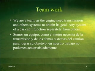 08/06/14 4
Team work
• We are a team, as the engine need transmission
and others systems to obtain its goal. Any system
of a car can’t function separately from others.
• Somos un equipo, como el motor necesita de la
transmision y de los demas sistemas del camion
para lograr su objetivo, en nuestro trabajo no
podemos actuar aisladamente
 