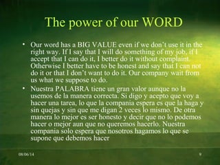 08/06/14 9
The power of our WORD
• Our word has a BIG VALUE even if we don’t use it in the
right way. If I say that I will do something of my job, if I
accept that I can do it, I better do it without complaint.
Otherwise I better have to be honest and say that I can not
do it or that I don’t want to do it. Our company wait from
us what we suppose to do.
• Nuestra PALABRA tiene un gran valor aunque no la
usemos de la manera correcta. Si digo y acepto que voy a
hacer una tarea, lo que la compania espera es que la haga y
sin quejas y sin que me digan 2 veces lo mismo. De otra
manera lo mejor es ser honesto y decir que no lo podemos
hacer o mejor aun que no queremos hacerlo. Nuestra
compania solo espera que nosotros hagamos lo que se
supone que debemos hacer
 