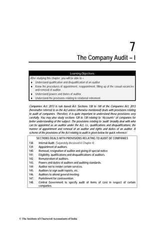 7
The Company Audit – I
Learning Objectives
After studying this chapter, you will be able to –
♦ Understand qualification and disqualification of an auditor.
♦ Know the procedures of appointment, reappointment, filling up of the casual vacancies
and removal of auditor.
♦ Understand powers and duties of auditor.
♦ Understand the provisions relating to rotational retirement.
Companies Act, 2013 is rule based Act. Sections 138 to 148 of the Companies Act, 2013
(hereinafter referred to as the Act unless otherwise mentioned) deals with provisions relating
to audit of companies. Therefore, it is quite important to understand these provisions very
carefully. You may also study sections 128 to 138 relating to “Accounts” of companies for
better understanding of the subject. The provisions relating to ‘audit’ broadly deal with who
can be appointed as an auditor under the Act, i.e., qualifications and disqualifications, the
manner of appointment and removal of an auditor and rights and duties of an auditor. A
scheme of the provisions of the Act relating to audit is given below for quick reference:
SECTIONS DEALS WITH PROVISIONS RELATING TO AUDIT OF COMPANIES
138. Internal Audit. (Separately discussed in Chapter 4)
139. Appointment of auditors.
140. Removal, resignation of auditor and giving of special notice.
141. Eligibility, qualifications and disqualifications of auditors.
142. Remuneration of auditors.
143. Powers and duties of auditors and auditing standards.
144. Auditor not to render certain services.
145. Auditors to sign audit reports, etc.
146. Auditors to attend general meeting.
147. Punishment for contravention.
148. Central Government to specify audit of items of cost in respect of certain
companies.
© The Institute of Chartered Accountants of India
 
