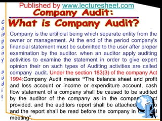 Published by www.lecturesheet.com


Company is the artificial being which separate entity from the
owner or management. At the end of the period company's
financial statement must be submitted to the user after proper
examination by the auditor. when an auditor apply auditing
activities to examine the statement in order to give expert
opinion their on such types of Auditing activities are called
company audit. Under the section 183(3) of the company Act
1994:Company Audit means “The balance sheet and profit
and loss account or income or expenditure account, cash
flow statement of a company shall be caused to be audited
by the auditor of the company as in the companies act
provided. and the auditors report shall be attached there to
and the report shall be read before the company in General
meeting”.
 