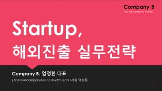Company B
Startup,
해외진출 실무전략
Company B. 엄정한 대표
( Shawn@companyB.kr / 010-2393-5709 /서울 역삼동)
1
Asia top company builder.
 
