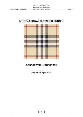 Adrien BOURZAT : 08010616

Edinburgh Napier University
BA Business and Management
International Business Europe

INTERNATIONAL BUSINESS EUROPE

COURSEWORK : BURBERRY

Friday 3rd April 2009

1

2008-2009

 