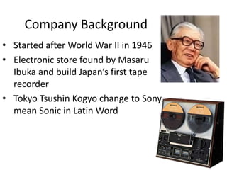Company Background
• Started after World War II in 1946
• Electronic store found by Masaru
Ibuka and build Japan’s first tape
recorder
• Tokyo Tsushin Kogyo change to Sony
mean Sonic in Latin Word
 