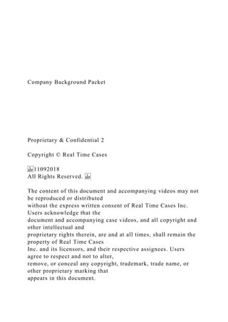 Company Background Packet
Proprietary & Confidential 2
Copyright © Real Time Cases
11092018
All Rights Reserved.
The content of this document and accompanying videos may not
be reproduced or distributed
without the express written consent of Real Time Cases Inc.
Users acknowledge that the
document and accompanying case videos, and all copyright and
other intellectual and
proprietary rights therein, are and at all times, shall remain the
property of Real Time Cases
Inc. and its licensors, and their respective assignees. Users
agree to respect and not to alter,
remove, or conceal any copyright, trademark, trade name, or
other proprietary marking that
appears in this document.
 