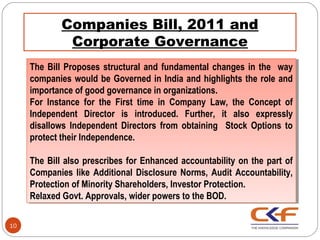 Companies Bill, 2011 and
              Corporate Governance
     The Bill Proposes structural and fundamental changes in the way
      The Bill Proposes structural and fundamental changes in the way
     companies would be Governed in India and highlights the role and
      companies would be Governed in India and highlights the role and
     importance of good governance in organizations.
      importance of good governance in organizations.
     For Instance for the First time in Company Law, the Concept of
      For Instance for the First time in Company Law, the Concept of
     Independent Director is introduced. Further, it also expressly
      Independent Director is introduced. Further, it also expressly
     disallows Independent Directors from obtaining Stock Options to
      disallows Independent Directors from obtaining Stock Options to
     protect their Independence.
      protect their Independence.

     The Bill also prescribes for Enhanced accountability on the part of
      The Bill also prescribes for Enhanced accountability on the part of
     Companies like Additional Disclosure Norms, Audit Accountability,
      Companies like Additional Disclosure Norms, Audit Accountability,
     Protection of Minority Shareholders, Investor Protection.
      Protection of Minority Shareholders, Investor Protection.
     Relaxed Govt. Approvals, wider powers to the BOD.
      Relaxed Govt. Approvals, wider powers to the BOD.

10
 