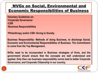  NVGs on Social, Environmental and
     Economic Responsibilities of Business
     Voluntary Guidelines on:
      Voluntary Guidelines on:
     ••CorporateGovernance
      Corporate Governance
     ••CSR
      CSR
     ••BusinessResponsibilities
      Business Responsibilities

     ••Philanthropyand/or CSR- Giving to Society
      Philanthropy and/or CSR- Giving to Society

     Business Responsibility- Methods of doing Business, to discharge Social,
      Business Responsibility- Methods of doing Business, to discharge Social,
     Economic and Environmental Responsibilities of Business. The Commitment
      Economic and Environmental Responsibilities of Business. The Commitment
     to come from the Top Management.
      to come from the Top Management.

     NVGs need to be incorporated in Business strategies of firms, and the
      NVGs need to be incorporated in Business strategies of firms, and the
     government should ensure that the concepts are well understood and
      government should ensure that the concepts are well understood and
     applied. Only then can business responsibility norms lead to better Corporate
      applied. Only then can business responsibility norms lead to better Corporate
     Governance, and Corporate Citizenship in our country.
      Governance, and Corporate Citizenship in our country.

11
 