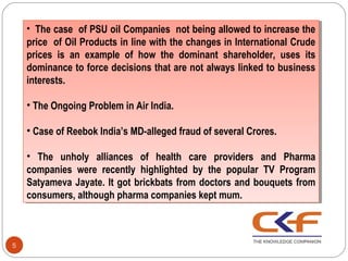 •• The case of PSU oil Companies not being allowed to increase the
        The case of PSU oil Companies not being allowed to increase the
    price of Oil Products in line with the changes in International Crude
     price of Oil Products in line with the changes in International Crude
    prices is an example of how the dominant shareholder, uses its
     prices is an example of how the dominant shareholder, uses its
    dominance to force decisions that are not always linked to business
     dominance to force decisions that are not always linked to business
    interests.
     interests.

    ••The Ongoing Problem in Air India.
       The Ongoing Problem in Air India.

    ••Case of Reebok India’s MD-alleged fraud of several Crores.
      Case of Reebok India’s MD-alleged fraud of several Crores.

    •• The unholy alliances of health care providers and Pharma
        The unholy alliances of health care providers and Pharma
    companies were recently highlighted by the popular TV Program
     companies were recently highlighted by the popular TV Program
    Satyameva Jayate. It got brickbats from doctors and bouquets from
     Satyameva Jayate. It got brickbats from doctors and bouquets from
    consumers, although pharma companies kept mum.
     consumers, although pharma companies kept mum.



5
 