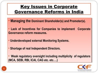 Key Issues in Corporate
        Governance Reforms in India

    ••Managing the Dominant Shareholder(s) and Promoter(s).
      Managing the Dominant Shareholder(s) and Promoter(s).
    •• Lack of Incentives for Companies to implement Corporate
       Lack of Incentives for Companies to implement Corporate
    Governance reform measures.
     Governance reform measures.

    ••Underdeveloped external Monitoring Systems.
      Underdeveloped external Monitoring Systems.

    ••Shortage of real Independent Directors.
      Shortage of real Independent Directors.

    •• Weak regulatory oversight including multiplicity of regulators
       Weak regulatory oversight including multiplicity of regulators
    (MCA, SEBI, RBI, ICAI, CAG etc. etc….)
     (MCA, SEBI, RBI, ICAI, CAG etc. etc….)

6
 