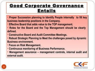 Good Corporate Governance
               Entails
    •• Proper Succession planning to Identify People internally  to fill key
       Proper Succession planning to Identify People internally  to fill key
    business leadership positions in the Company.
     business leadership positions in the Company.
    ••Effective Board that adds value to the TOP management.
       Effective Board that adds value to the TOP management.
    •• Roles for the Board and the Top Management should be clearly
        Roles for the Board and the Top Management should be clearly
    defined.
     defined.
    ••Constructive Board and Audit Committee Meetings.
       Constructive Board and Audit Committee Meetings.
    ••Robust Strategic Planning to Meet the challenges posed by dynamic
       Robust Strategic Planning to Meet the challenges posed by dynamic
    Business environment.
     Business environment.
    ••Focus on Risk Management.
       Focus on Risk Management.
    ••Continuous monitoring of Business Performance.
       Continuous monitoring of Business Performance.
    •• Management assurance –– management controls, internal audit and
        Management assurance management controls, internal audit and
    external audit.
     external audit.


8
 