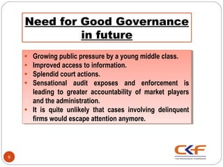 Need for Good Governance
             in future
    ••   Growing public pressure by a young middle class.
          Growing public pressure by a young middle class.
    ••   Improved access to information.
          Improved access to information.
    ••   Splendid court actions.
          Splendid court actions.
    ••   Sensational audit exposes and enforcement is
          Sensational audit exposes and enforcement is
         leading to greater accountability of market players
          leading to greater accountability of market players
         and the administration.
          and the administration.
    ••   It is quite unlikely that cases involving delinquent
          It is quite unlikely that cases involving delinquent
         firms would escape attention anymore.
          firms would escape attention anymore.



9
 