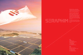 Seraphim Solar System is a global premium
PV supplier for wafer, cell and module. We are
committed to take solar energy to the next level to
provide you the best Cost-of-Ownership offer.
The future has to be shifted from high carbon
footprint with the reliable and renewable solar
energy. To protect our planet, we strive for
greener manufacturing continuously. Now, Seraphim
is providing a variety of photovoltaic products
worldwide, USA, Canada, Germany, Italy, Australia,
Spain and Japan as well as other major European
and Asian countries. We hope our products suitable
for your place.
We combine products, environment and human
spirit, “Partner to Customer, Friend to Communities,
Family to Staff”, and make our company shift for
the better.
China
Changzhou
Worldwide Headquarter
Linnan, Henglin Zhen, Wujin District,
Changzhou,213101, China
Tel: +86-519-88776028
Fax: +86-519-88786181
Email: info@seraphim-energy.com
Europe
Germany
Seraphim Solar System GmbH
Siemensring 86 - D-47877 Willich, Germany
Tel: +49 (0)2154/ 9465-24
Fax: +49 (0)2154/ 9465-10
Email: info@seraphim-energy.com
 