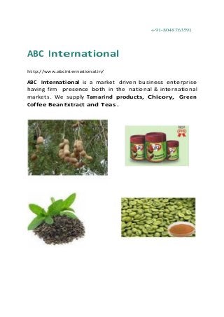 +91-8048763591
ABC International
http://www.abcinternational.in/
ABC International is a market driven business enterprise
having firm presence both in the national & international
markets. We supply Tamarind products, Chicory, Green
Coffee Bean Extract and Teas .
+91-8048763591
ABC International
http://www.abcinternational.in/
ABC International is a market driven business enterprise
having firm presence both in the national & international
markets. We supply Tamarind products, Chicory, Green
Coffee Bean Extract and Teas .
+91-8048763591
ABC International
http://www.abcinternational.in/
ABC International is a market driven business enterprise
having firm presence both in the national & international
markets. We supply Tamarind products, Chicory, Green
Coffee Bean Extract and Teas .
 