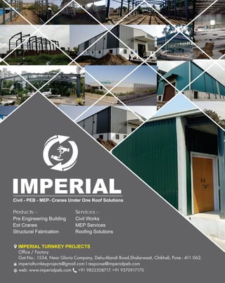 Products :-
Pre Engineering Building
Eot Cranes
Structural Fabrication
Services :-
Civil Works
MEP Services
Roofing Solutions
Office / Factory
Gat.No.: 1554, Near Gloria Company, Dehu-Alandi Road,Shalarwasti, Chikhali, Pune - 411 062.
imperialturnkeyprojects@gmail.com I response@imperialpeb.com
web: www.imperialpeb.com +91 9822508717, +91 9370917170
IMPERIAL TURNKEY PROJECTS
Civil - PEB - MEP- Cranes Under One Roof Solutions
IMPERIAL
 