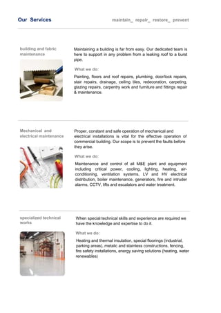 Our Services maintain_ repair_ restore_ prevent
building and fabric
maintenance
Maintaining a building is far from easy. Our dedicated team is
here to support in any problem from a leaking roof to a burst
pipe.
What we do:
Painting, floors and roof repairs, plumbing, door/lock repairs,
stair repairs, drainage, ceiling tiles, redecoration, carpeting,
glazing repairs, carpentry work and furniture and fittings repair
& maintenance.
Mechanical and
electrical maintenance
εγκαταστάσεων
Proper, constant and safe operation of mechanical and
electrical installations is vital for the effective operation of any
commercial building. Our scope is to prevent the faults before
they arise.
What we do:
Maintenance and control of all M&E plant and equipment
including critical power, cooling, lighting, heating, air-
conditioning, ventilation systems, LV and HV electrical
distribution, boiler maintenance, generators, fire and intruder
alarms, CCTV, lifts and escalators and water treatment.
specialized technical
works
When special technical skills and experience are required we the
have the knowledge and expertise to do it.
What we do:
Heating and thermal insulation, special floorings (industrial,
parking areas), metalic and stainless constructions, fencing,
fire safety installations, energy saving solutions (heating, water,
renewables)
 