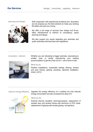 Our Services design_ rennovate_ upgrade_ improve
planning and design With cooperation with experienced architects and decorators
we can propose you the best solutions to make your working
life better and save you money.
We offer a full range of services from design and fit-out,
office refurbishment & interiors to consultancy, space
planning and design.
We also support you issues regarding your premises and
public authorites and local laws and regulations.
renovation , interiors Whether you are relocating to bigger premises, downsizing to
smaller ones or simply restructuring your existing
accommodation to get the most out of it – we’re here to help.
What we do:
Partition installations, suspended ceilings, flooring, window
and door frames, glazing, plumbing, electrical installation,
HVAC, CCTV.
improve energy efficiency Upgrade the energy efficiency of a building not only reduces
energy consumption but also increases the value of it.
What we do:
External thermal insulation (thermoprosopsis), replacement of
wooden door and window frames with aluminum or PVC made,
replacement of glazing with double glazing, roof gardens.
 