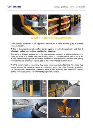 Οur services safety_ protect_ save_ innovation
A-SAFE PROTECTIVE BARRIERS
PROEKTASIS TECHNIKI is an approved Reseller for A-SAFE barriers (UK) in Greece
(www.asafe.com).
A-Safe is the most innovative safety barrier system ever. So innovative in fact, that it
effectively makes conventional steel barriers obsolete.
The secret of A-Safe's success lies in the polymer-based material that all the products in the
range are made from. Unlike steel, which simply dents or crumples when a vehicle hits it, an
A-Safe barrier will spring back into shape, thanks to its built-in memory. Naturally, this greatly
reduces the need for damage repairs, both to the barrier and to the vehicle itself.
A-SAFE barriers need no repainting, they cause no damage to the floor and the vehicle thus
greatly reducing the maintenance cost and extending product life cycle. They can be used in
car parking areas, warehouses, production areas as well as in any area there is an need to
protect building structures, equipment and people from vehicles.
 