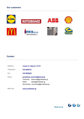 Our customers
Contact
Address Τroias 31, Αthens 112 57
Τelephone
Fax
Email
210 8826141
210 8836633
proektasis_techniki@otenet.gr
Technical: technical@proektasis.gr
Sales: sales@proektasis.gr
Accounting: accounting@proektasis.gr
Web site www.proektasis.gr
find us at
 