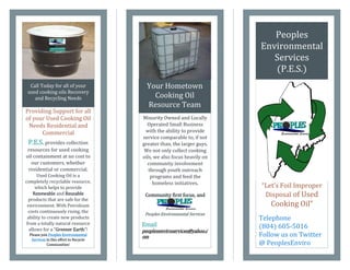 Peoples
                                                                           Environmental
                                                                              Services
                                                                              (P.E.S.)
  Call Today for all of your               Your Hometown
 used cooking oils Recovery
    and Recycling Needs                      Cooking Oil
                                           Resource Team
Providing Support for all
of your Used Cooking Oil                 Minority Owned and Locally
 Needs Residential and                     Operated Small Business
      Commercial                          with the ability to provide
                                         service comparable to, if not
 P.E.S. provides collection              greater than, the larger guys.
 resources for used cooking               We not only collect cooking
oil containment at no cost to            oils, we also focus heavily on
   our customers, whether                  community involvement
 residential or commercial.                 through youth outreach
      Used Cooking Oil is a                  programs and feed the
completely recyclable resource,               homeless initiatives.
     which helps to provide                                                “Let’s  Foil  Improper  
    Renewable and Reusable                Community first focus, and        Disposal of Used
 products that are safe for the            anything else is a bonus!
 environment. With Petroleum                                                Cooking  Oil”
 costs continuously rising, the
                                          Peoples Environmental Services
 ability to create new products                                            Telephone
from a totally natural resource          Email
  allows  for  a  “Greener Earth”!    
                                                                           (804) 605-5016
                                         peoplesenviroservices@yahoo.c
  Please join Peoples Environmental
                                         om                                Follow us on Twitter
   Services in this effort to Recycle
             Communities!                                                  @ PeoplesEnviro
 