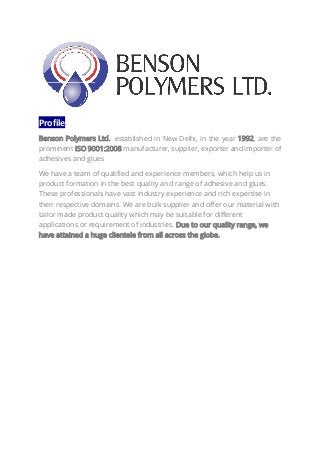 Profile
Benson Polymers Ltd. established in New Delhi, in the year 1992, are the
prominent ISO 9001:2008 manufacturer, supplier, exporter and importer of
adhesives and glues
We have a team of qualified and experience members, which help us in
product formation in the best quality and range of adhesive and glues.
These professionals have vast industry experience and rich expertise in
their respective domains. We are bulk supplier and offer our material with
tailor made product quality which may be suitable for different
applications or requirement of industries. Due to our quality range, we
have attained a huge clientele from all across the globe.
 