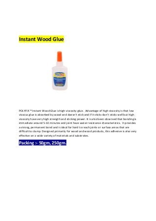 Instant Wood Glue
POLYFIX ® Instant Wood Glue is high viscosity glue. Advantage of high viscosity is that low
viscous glue...