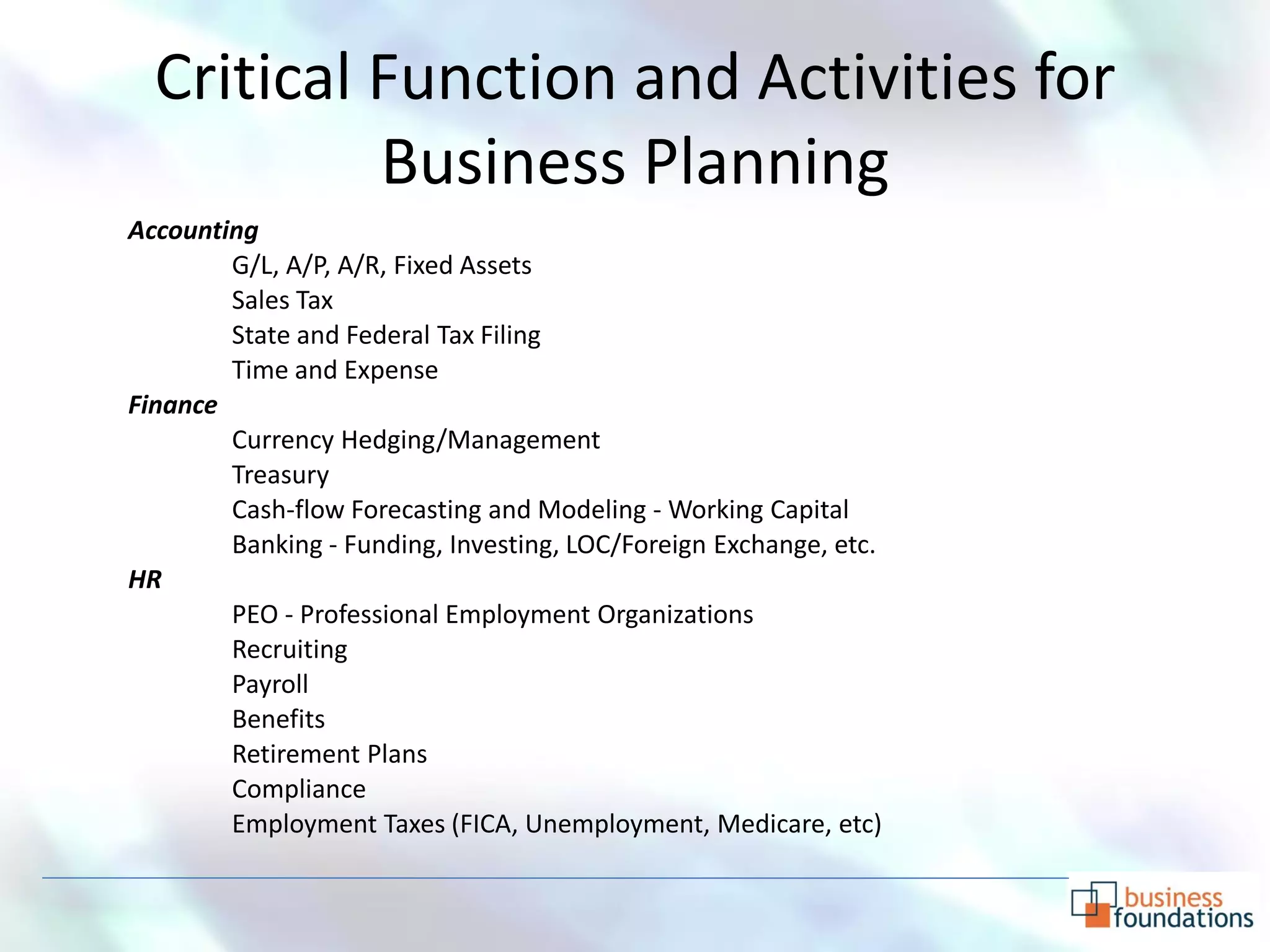 Critical Function and Activities for
           Business Planning
Accounting
        G/L, A/P, A/R, Fixed Assets
        Sales Tax
        State and Federal Tax Filing
        Time and Expense
Finance
        Currency Hedging/Management
        Treasury
        Cash-flow Forecasting and Modeling - Working Capital
        Banking - Funding, Investing, LOC/Foreign Exchange, etc.
HR
        PEO - Professional Employment Organizations
        Recruiting
        Payroll
        Benefits
        Retirement Plans
        Compliance
        Employment Taxes (FICA, Unemployment, Medicare, etc)
 