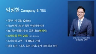 엄정한 Company B 대표
• 컴퍼니비 설립 (2016)
• 중소벤처기업부 등록 액셀러레이터
• BLT특허법률사무소 공동대표(변리사)
• 스타트업 투자 20회 (개인, 컴퍼니비)
• 스타트업 고객 - 약 800개 기업
• 중국 심천, 대만, 일본 창업/투자 네트워크 보유
2
shawn@companyB.kr
010-2393-5709
 