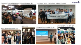 26
Company B 엔젤투자자들과 함께하는 Office Hour (매달 1, 2회) 판교 직장인, 투자자, 스타트업과 매달 함께하는 ‘홈브루 파티’
투자자 네트워크 (김기사컴퍼니 등)
해외전시 지원
소프트뱅크 본사와 GTJ 이벤트 (연 3회)
스타트업과 함께 숨쉬는 컴퍼니빌더
 