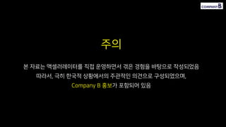 주의
본 자료는 액셀러레이터를 직접 운영하면서 겪은 경험을 바탕으로 작성되었음
따라서, 극히 한국적 상황에서의 주관적인 의견으로 구성되었으며,
Company B 홍보가 포함되어 있음
 