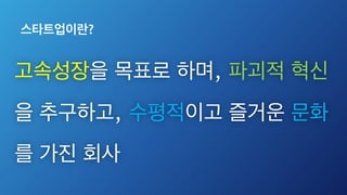 스타트업이란?
고속성장을 목표로 하며, 파괴적 혁신
을 추구하고, 수평적이고 즐거운 문화
를 가진 회사
 