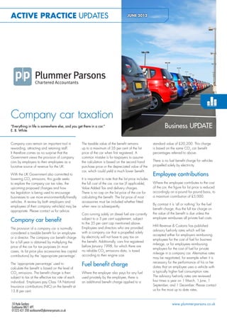 Active Practice Updates                                                                  JUNE 2012

                                                                                                <<Company File Name>>




                                                                                                <<PDF Description 2>>




Company car taxation
“Everything in life is somewhere else, and you get there in a car.”                                                     Business UPDATE
E. B. White


Company cars remain an important tool in              The taxable value of the benefit remains                standard value of £20,200. This charge
rewarding, attracting and retaining staff.            up to a maximum of 35 per cent of the list              is based on the same CO2 car benefit
It therefore comes as no surprise that the            price of the car when first registered. A               percentages referred to above.
Government views the provision of company             common mistake is for taxpayers to assume
cars by employers to their employees as a             the calculation is based on the second hand             There is no fuel benefit charge for vehicles
lucrative source of revenue for the UK.               purchase price or the depreciated value of the          propelled solely by electricity.
                                                      car, which could yield a much lower benefit.
With the UK Government also committed to                                                                      Employee contributions
lowering CO2 emissions, this guide seeks              It is important to note that the list price includes
to explore the company car tax rules, the             the full cost of the car, car tax (if applicable),      Where the employee contributes to the cost
upcoming proposed changes and how                     Value Added Tax and delivery charges.                   of the car, the figure for list price is reduced
tax legislation is being used to encourage            There is no cap on the list price of the car for        accordingly on a pound for pound basis, to
businesses to use more environmentally-friendly       calculating the benefit. The list price of most         a maximum contribution of £5,000.
vehicles. A review by both employers and              accessories must be included whether fitted
                                                                                                              By contrast it is ‘all or nothing’ for the fuel
employees of their company vehicle(s) may be          when new or subsequently.
                                                                                                              benefit charge, thus the full tax charge on
appropriate. Please contact us for advice.
                                                      Cars running solely on diesel fuel are currently        the value of the benefit is due unless the
                                                                                                              employee reimburses all private fuel costs.
Company car benefit                                   subject to a 3 per cent supplement, subject
                                                      to the 35 per cent cap mentioned above.
                                                                                                              HM Revenue & Customs has published
The provision of a company car is normally            Employees and directors who are provided
                                                                                                              advisory fuel-only rates which will be
considered a taxable benefit for an employee          with a company car that is propelled solely
                                                                                                              accepted either for employers reimbursing
or a director. The company car benefit charge         by electricity will not have to pay tax on
                                                                                                              employees for the cost of fuel for business
for a full year is obtained by multiplying the        the benefit. Additionally, cars first registered
                                                                                                              mileage, or for employees reimbursing
price of the car for tax purposes (in most            before January 1998, for which there are
                                                                                                              employers for the cost of fuel for private
cases, its list price plus accessories less capital   no reliable CO2 emissions data, is taxed
                                                                                                              mileage in a company car. Alternative rates
contributions) by the ‘appropriate percentage’.       according to their engine size.
                                                                                                              may be negotiated, for example when it is
                                                                                                              necessary for the performance of his or her
The ‘appropriate percentage’ used to                  Fuel benefit charge                                     duties that an employee uses a vehicle with
calculate the benefit is based on the level of
CO2 emissions. The benefit charge is then             Where the employer also pays for any fuel               a typically higher fuel consumption rate.
subject to tax at the effective tax rate of each      used privately by the employee, there is                The advisory fuel-only rates are reviewed
individual. Employers pay Class 1A National           an additional benefit charge applied to a               four times a year on 1 March, 1 June, 1
Insurance contributions (NIC) on the benefit at                                                               September, and 1 December. Please contact
13.8 per cent.                                                                                                us for the most up to date rates.



18 Hyde Gardens                                                                                                              www.plummer-parsons.co.uk
Eastbourne BN21 4PT
01323 431 200 eastbourne@plummer-parsons.co.uk
 