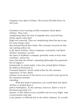Company Case Spirit Airlines: The Lowest Possible Price-At
All Costs
Customers were tweeting terrible comments about Spirit
Airlines. They were
complaining about the lack of empathy they received from
airline agents when their
flight was canceled. They are complaining about having to pay
for extra charges after
they had purchased their ticket. One customer tweeted out that
one warning others not
to fly Spirit Airlines. These comments, tweeted by real Spirit
Airlines customers, are not
the types of feedback a company generally wants to hear from
customers. And at the
same time that the airline’s operating philosophy has generated
lots of negative
testimonials in social media, it has also earned Spirit Airlines
the dubious distinction as
Consumer Reports’ lowest-rated airline for the customer
experience. In fact, Spirit
Airlines received one of the lowest-ever overall scores given by
the esteemed customer
watchdog.
With that kind of reputation, you would think that Spirit
Airlines is headed down a
path to bankruptcy. To the contrary, however, Spirit is one of
the fastest-growing U.S.
carriers. It fills almost every available seat on every flight. And
it turns profits each and
every quarter--a difficult feat in the airline industry. In a world
 