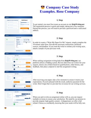 😎Company Case Study
Examples. Rose Company
1. Step
To get started, you must first create an account on site HelpWriting.net.
The registration process is quick and simple, taking just a few moments.
During this process, you will need to provide a password and a valid email
address.
2. Step
In order to create a "Write My Paper For Me" request, simply complete the
10-minute order form. Provide the necessary instructions, preferred
sources, and deadline. If you want the writer to imitate your writing style,
attach a sample of your previous work.
3. Step
When seeking assignment writing help from HelpWriting.net, our
platform utilizes a bidding system. Review bids from our writers for your
request, choose one of them based on qualifications, order history, and
feedback, then place a deposit to start the assignment writing.
4. Step
After receiving your paper, take a few moments to ensure it meets your
expectations. If you're pleased with the result, authorize payment for the
writer. Don't forget that we provide free revisions for our writing services.
5. Step
When you opt to write an assignment online with us, you can request
multiple revisions to ensure your satisfaction. We stand by our promise to
provide original, high-quality content - if plagiarized, we offer a full
refund. Choose us confidently, knowing that your needs will be fully met.
😎Company Case Study Examples. Rose Company 😎Company Case Study Examples. Rose Company
 