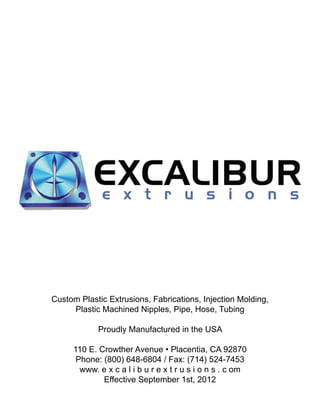 Custom Plastic Extrusions, Fabrications, Injection Molding,
Plastic Machined Nipples, Pipe, Hose, Tubing
Proudly Manufactured in the USA
110 E. Crowther Avenue • Placentia, CA 92870
Phone: (800) 648-6804 / Fax: (714) 524-7453
www. e x c a l i b u r e x t r u s i o n s . c om
Effective September 1st, 2012
 