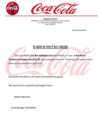 Registered office: 
Hindustan Coca-Cola Beverages Private Limited, 
13 Sanjay Place, Bengali Market 
Agra-282004 
Date-29-july 2014 
TO WHOM SO EVER IT MAY CONCERN 
This is to certify that Km. Kalpana Student of M.B.A 2nd year at Hardayal 
Technical Campus Farah (U.P) has undergone Summer Training in this organization 
from 10-june-2014 to 29 july 2012 . 
During his stay with us, his work and conduct was good. 
We wish has full successful and bright future. 
(Rajesh Agarwal) 
Chief Manager (TRAINING) 
