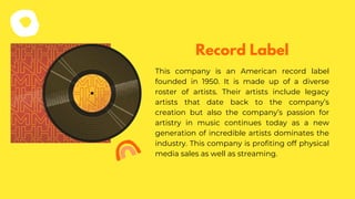 This company is an American record label
founded in 1950. It is made up of a diverse
roster of artists. Their artists include legacy
artists that date back to the company’s
creation but also the company’s passion for
artistry in music continues today as a new
generation of incredible artists dominates the
industry. This company is profiting off physical
media sales as well as streaming.
Record Label
 