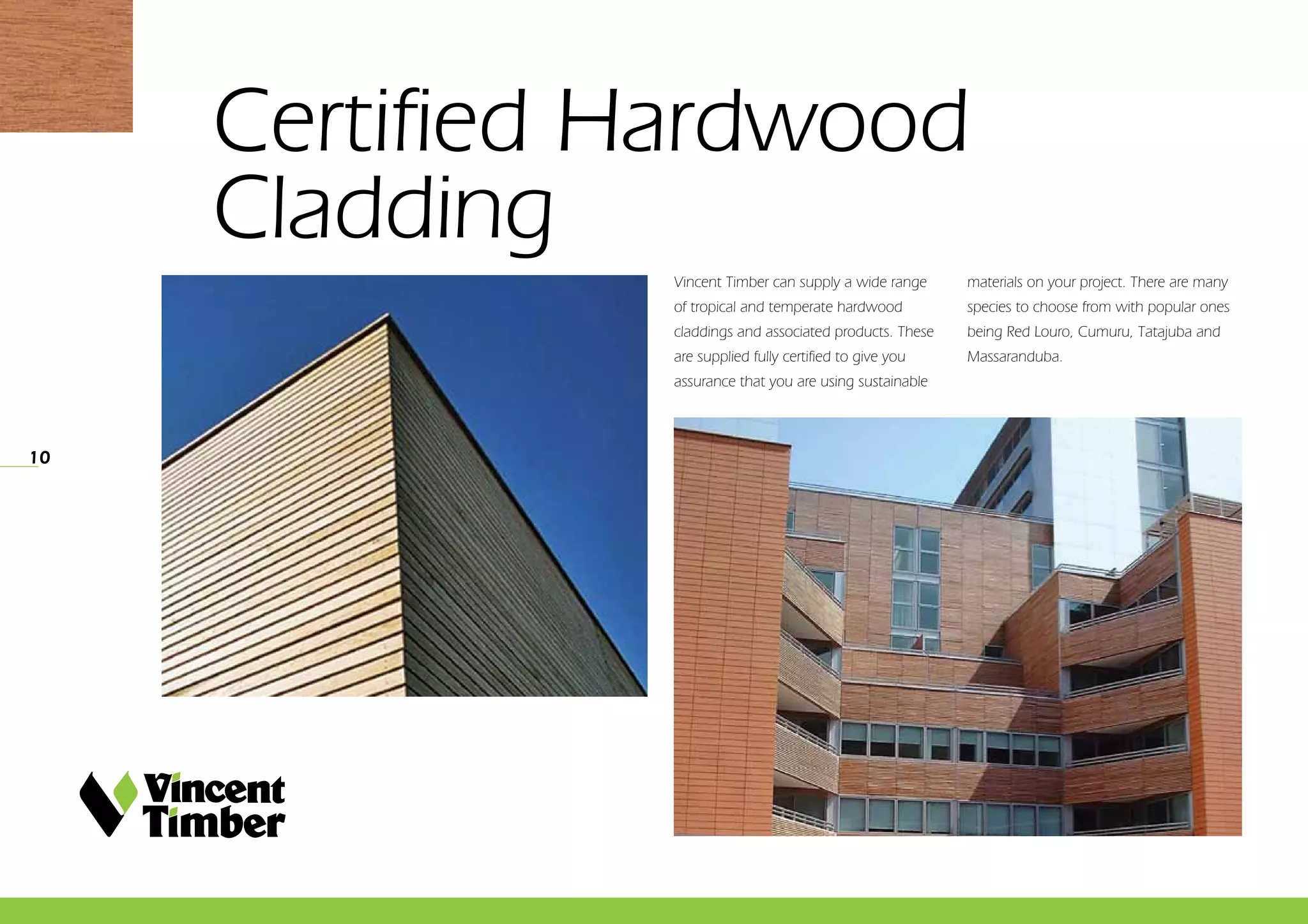 ­­­­10
Vincent Timber can supply a wide range
of tropical and temperate hardwood
claddings and associated products. These
are supplied fully certified to give you
assurance that you are using sustainable
materials on your project. There are many
species to choose from with popular ones
being Red Louro, Cumuru, Tatajuba and
Massaranduba.
Certified Hardwood 	
Cladding
 