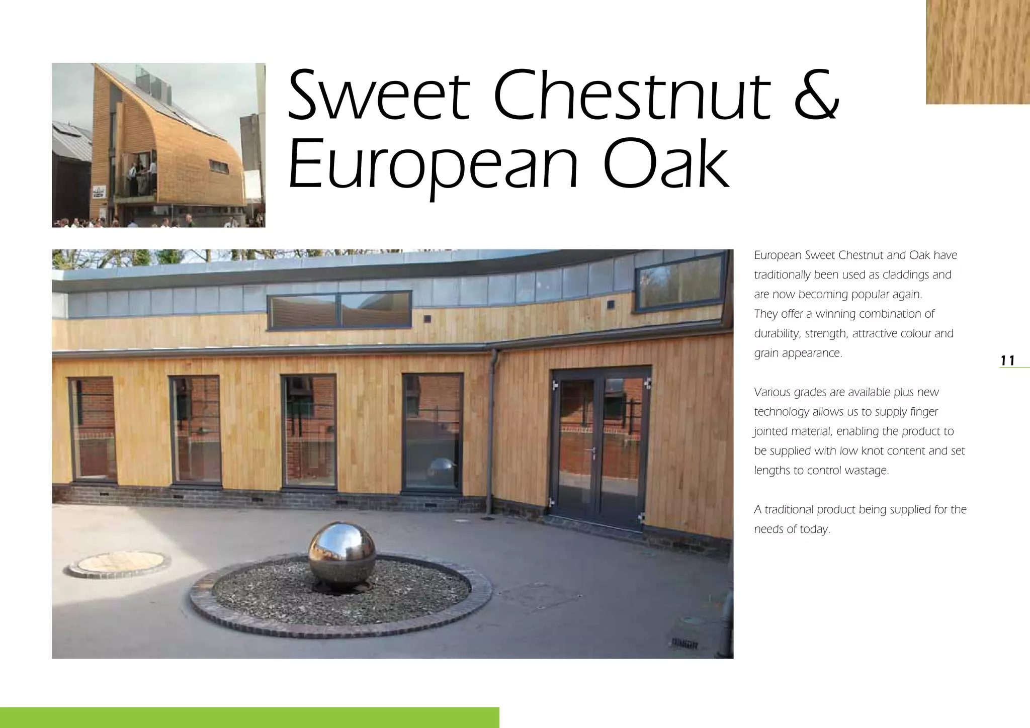 11
Sweet Chestnut &
European Oak
European Sweet Chestnut and Oak have
traditionally been used as claddings and
are now becoming popular again.
They offer a winning combination of
durability, strength, attractive colour and
grain appearance.
Various grades are available plus new
technology allows us to supply finger
jointed material, enabling the product to
be supplied with low knot content and set
lengths to control wastage.
A traditional product being supplied for the
needs of today.
 