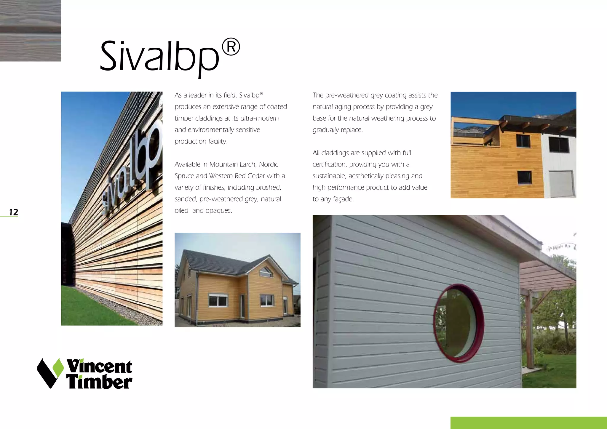 12
As a leader in its field, Sivalbp®
produces an extensive range of coated
timber claddings at its ultra-modern
and environmentally sensitive
production facility.
Available in Mountain Larch, Nordic
Spruce and Western Red Cedar with a
variety of finishes, including brushed,
sanded, pre-weathered grey, natural
oiled and opaques.
The pre-weathered grey coating assists the
natural aging process by providing a grey
base for the natural weathering process to
gradually replace.
All claddings are supplied with full
certification, providing you with a
sustainable, aesthetically pleasing and
high performance product to add value
to any façade.
Sivalbp®
 