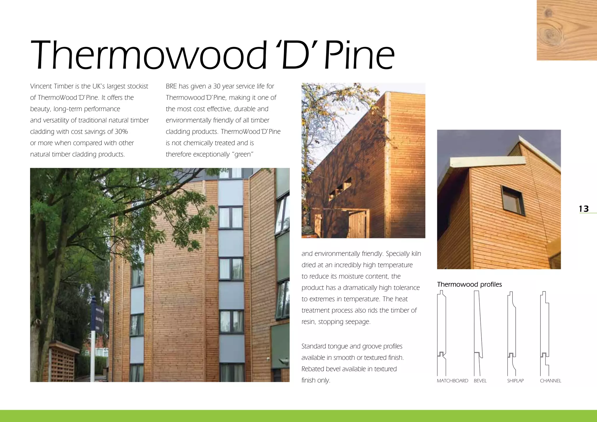 13
Vincent Timber is the UK’s largest stockist
of ThermoWood‘D’Pine. It offers the
beauty, long-term performance
and versatility of traditional natural timber
cladding with cost savings of 30%
or more when compared with other
natural timber cladding products.
BRE has given a 30 year service life for
Thermowood‘D’Pine, making it one of
the most cost effective, durable and
environmentally friendly of all timber
cladding products. ThermoWood‘D’Pine
is not chemically treated and is
therefore exceptionally “green”
Thermowood‘D’Pine
and environmentally friendly. Specially kiln
dried at an incredibly high temperature
to reduce its moisture content, the
product has a dramatically high tolerance
to extremes in temperature. The heat
treatment process also rids the timber of
resin, stopping seepage.
Standard tongue and groove profiles
available in smooth or textured finish.
Rebated bevel available in textured
finish only.
Thermowood profiles
MATCHBOARD BEVEL CHANNELSHIPLAP
 