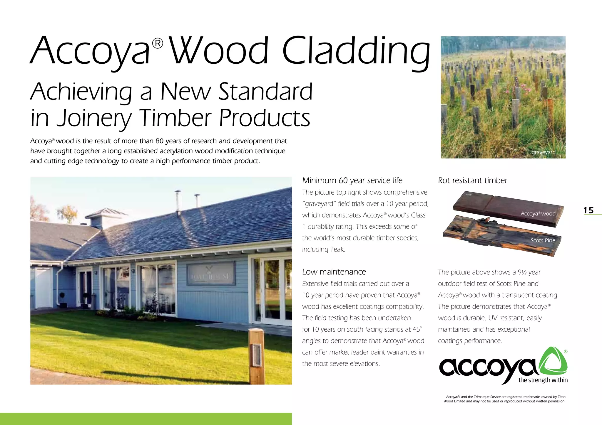 15
Achieving a New Standard
in Joinery Timber Products
Minimum 60 year service life
The picture top right shows comprehensive
“graveyard” field trials over a 10 year period,
which demonstrates Accoya®
wood’s Class
1 durability rating. This exceeds some of
the world’s most durable timber species,
including Teak.
Low maintenance
Extensive field trials carried out over a
10 year period have proven that Accoya®
wood has excellent coatings compatibility.
The field testing has been undertaken
for 10 years on south facing stands at 45º
angles to demonstrate that Accoya®
wood
can offer market leader paint warranties in
the most severe elevations.
Rot resistant timber
The picture above shows a 9½ year
outdoor field test of Scots Pine and
Accoya®
wood with a translucent coating.
The picture demonstrates that Accoya®
wood is durable, UV resistant, easily
maintained and has exceptional
coatings performance.
Accoya®
wood
Accoya® and the Trimarque Device are registered trademarks owned by Titan
Wood Limited and may not be used or reproduced without written permission.
Scots Pine
Accoya®
wood is the result of more than 80 years of research and development that
have brought together a long established acetylation wood modification technique
and cutting edge technology to create a high performance timber product.
Accoya®
Wood Cladding
graveyard
 