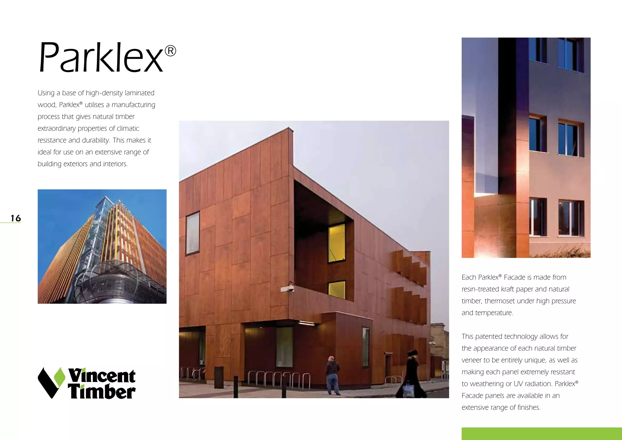 16
Parklex®
Using a base of high-density laminated
wood, Parklex®
utilises a manufacturing
process that gives natural timber
extraordinary properties of climatic
resistance and durability. This makes it
ideal for use on an extensive range of
building exteriors and interiors.
Each Parklex®
Facade is made from
resin-treated kraft paper and natural
timber, thermoset under high pressure
and temperature.
 
This patented technology allows for
the appearance of each natural timber
veneer to be entirely unique, as well as
making each panel extremely resistant
to weathering or UV radiation. Parklex®
Facade panels are available in an
extensive range of finishes.
 