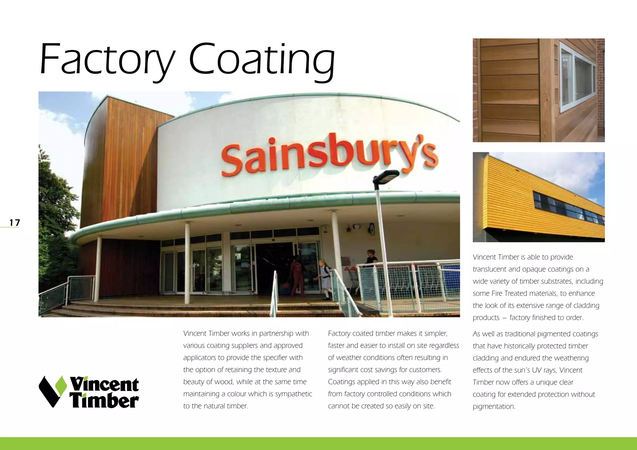 17
Factory Coating
Vincent Timber works in partnership with
various coating suppliers and approved
applicators to provide the specifier with
the option of retaining the texture and
beauty of wood, while at the same time
maintaining a colour which is sympathetic
to the natural timber.
Factory coated timber makes it simpler,
faster and easier to install on site regardless
of weather conditions often resulting in
significant cost savings for customers.
Coatings applied in this way also benefit
from factory controlled conditions which
cannot be created so easily on site.
Vincent Timber is able to provide
translucent and opaque coatings on a
wide variety of timber substrates, including
some Fire Treated materials, to enhance
the look of its extensive range of cladding
products _ factory finished to order.
As well as traditional pigmented coatings
that have historically protected timber
cladding and endured the weathering
effects of the sun’s UV rays, Vincent
Timber now offers a unique clear
coating for extended protection without
pigmentation.
 