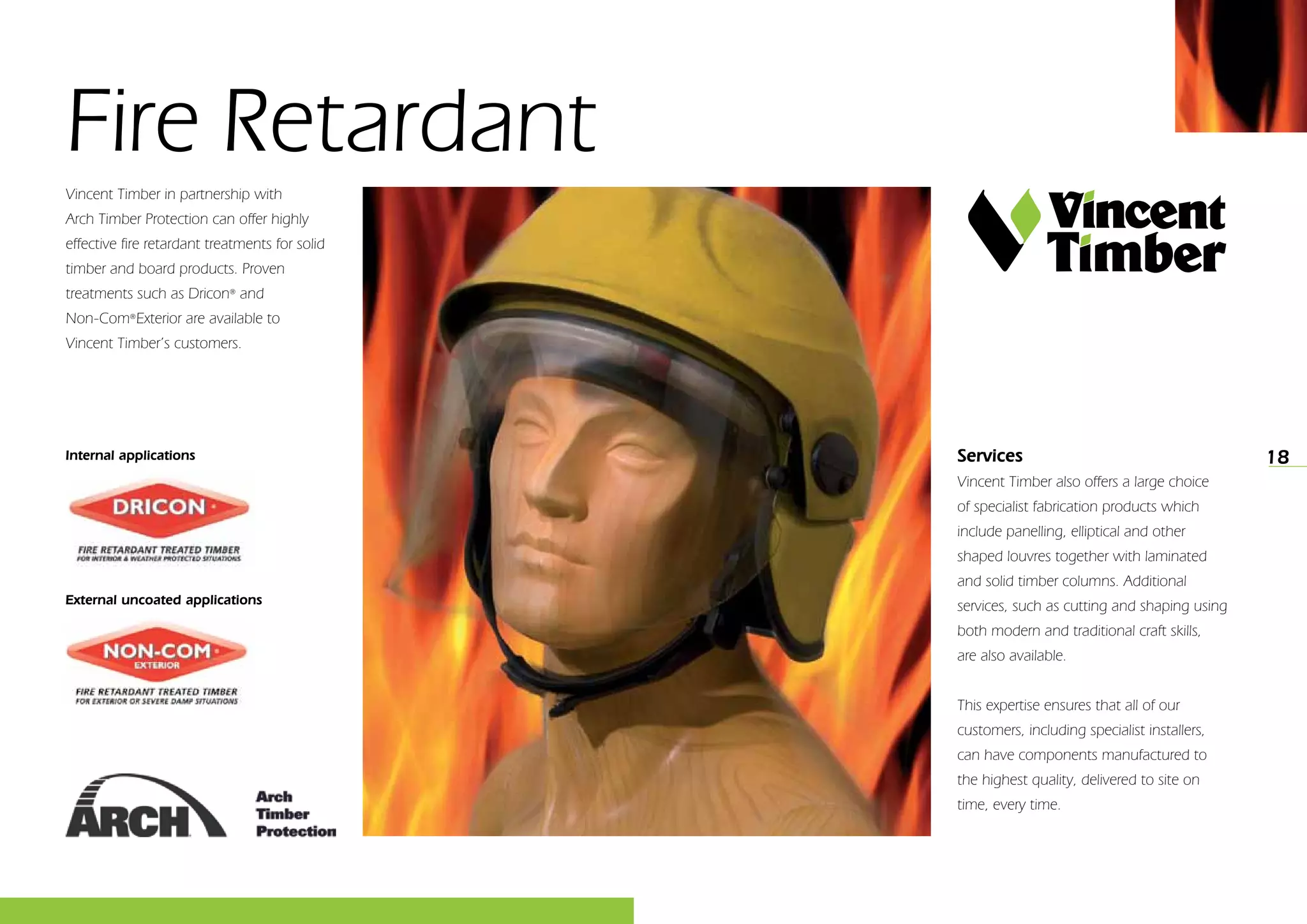 18
Fire Retardant
Vincent Timber in partnership with
Arch Timber Protection can offer highly
effective fire retardant treatments for solid
timber and board products. Proven
treatments such as Dricon®
and
Non-Com®
Exterior are available to
Vincent Timber’s customers.
Services
Vincent Timber also offers a large choice
of specialist fabrication products which
include panelling, elliptical and other
shaped louvres together with laminated
and solid timber columns. Additional
services, such as cutting and shaping using
both modern and traditional craft skills,
are also available.
This expertise ensures that all of our
customers, including specialist installers,
can have components manufactured to
the highest quality, delivered to site on
time, every time.
Internal applications
External uncoated applications
 