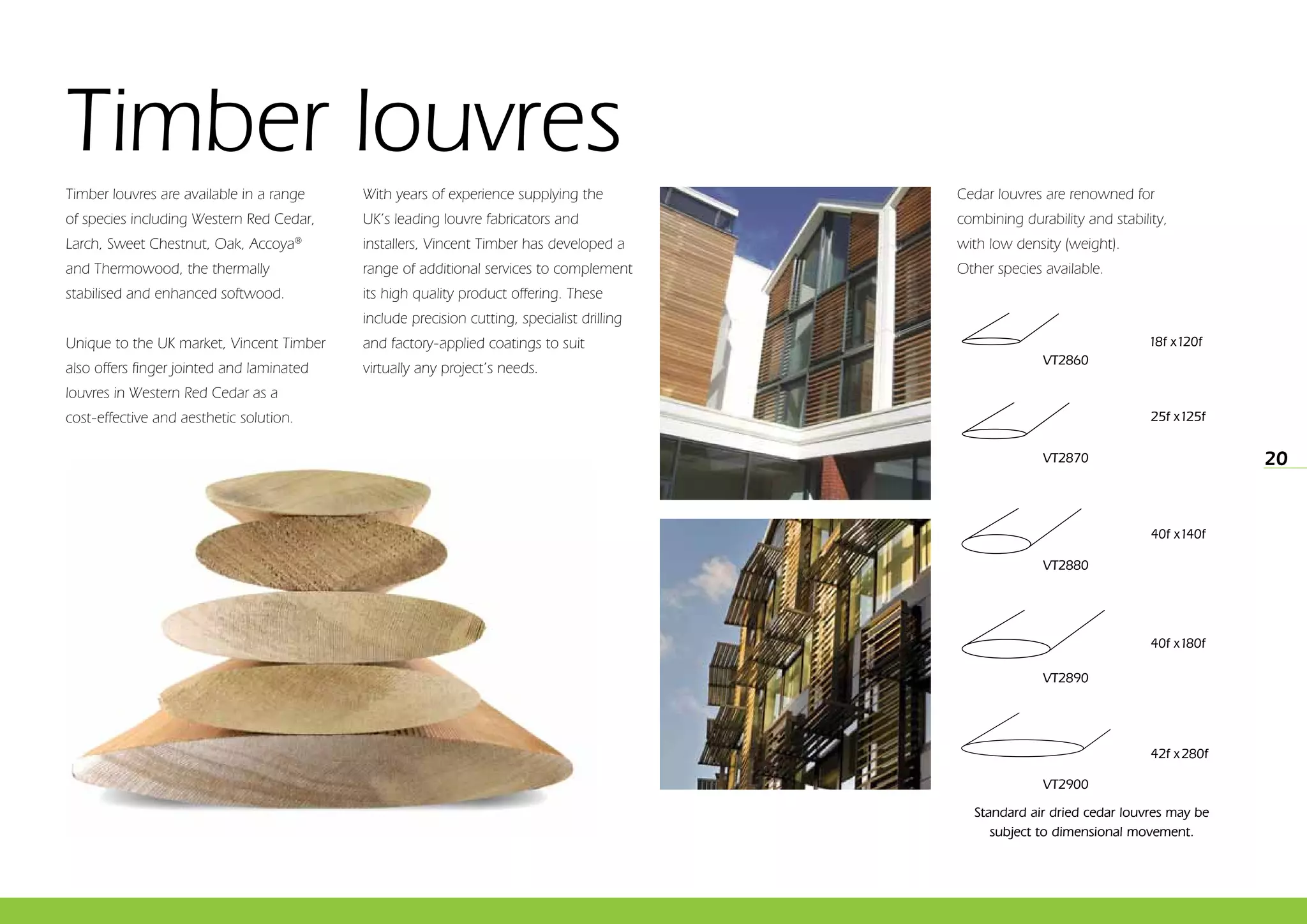 20
Timber louvres
18f x120f
25f x125f
40f x140f
40f x180f
42f x 280f
VT2900
VT2890
VT2880
VT2870
VT2860
Cedar louvres are renowned for
combining durability and stability,
with low density (weight).
Other species available.
Timber louvres are available in a range
of species including Western Red Cedar,
Larch, Sweet Chestnut, Oak, Accoya®
and Thermowood, the thermally
stabilised and enhanced softwood.
Unique to the UK market, Vincent Timber
also offers finger jointed and laminated
louvres in Western Red Cedar as a
cost-effective and aesthetic solution.
With years of experience supplying the
UK’s leading louvre fabricators and
installers, Vincent Timber has developed a
range of additional services to complement
its high quality product offering. These
include precision cutting, specialist drilling
and factory-applied coatings to suit
virtually any project’s needs.
Standard air dried cedar louvres may be
subject to dimensional movement.
 