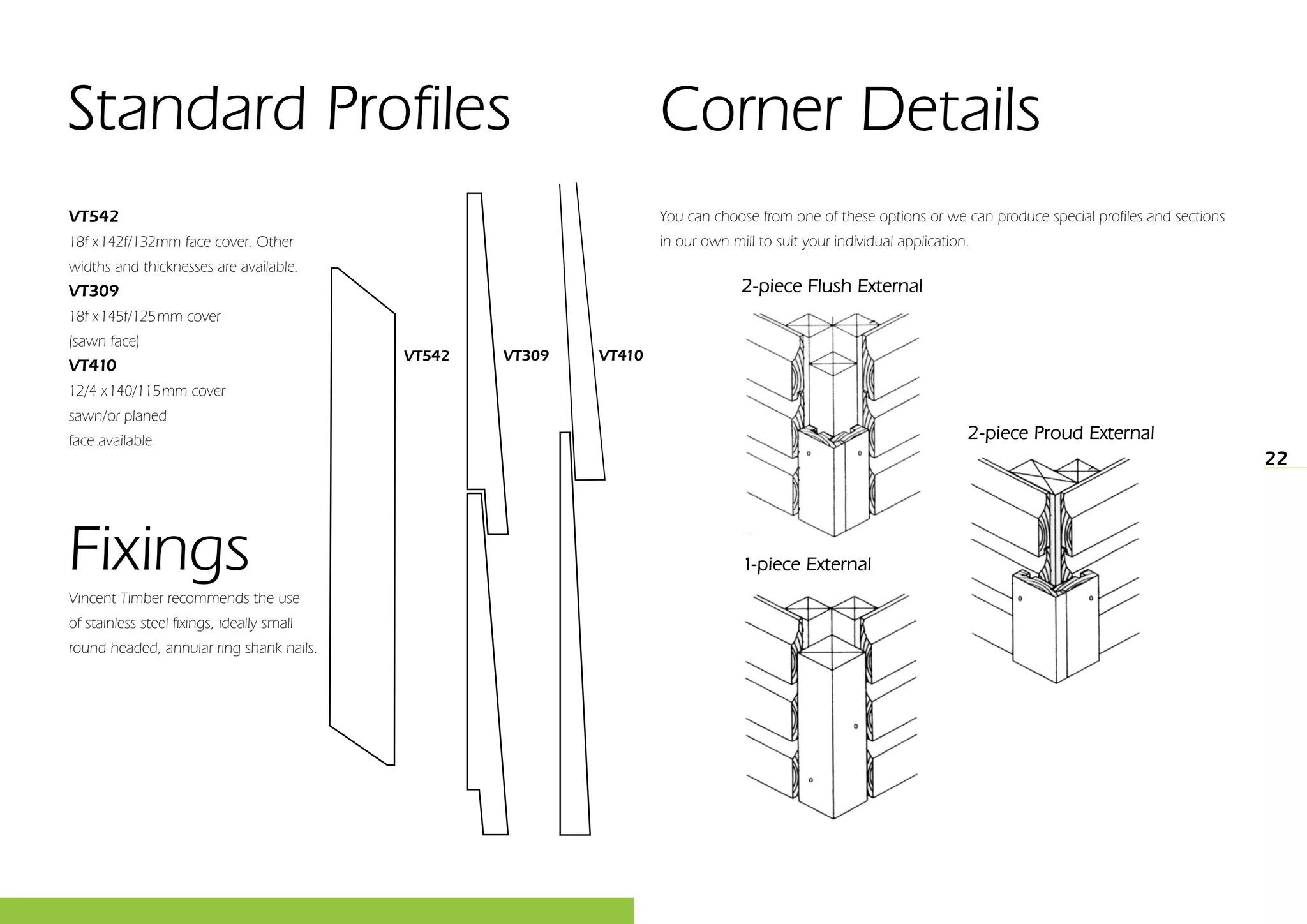22
VT309 VT410VT542
VT542
18f x142f/132mm face cover. Other
widths and thicknesses are available.
VT309
18f x145f/125mm cover
(sawn face)
VT410
12/4 x140/115mm cover
sawn/or planed
face available.
Fixings
Vincent Timber recommends the use
of stainless steel fixings, ideally small
round headed, annular ring shank nails.
Standard Profiles
You can choose from one of these options or we can produce special profiles and sections
in our own mill to suit your individual application.
Corner Details
2-piece Flush External
1-piece External
2-piece Proud External
 