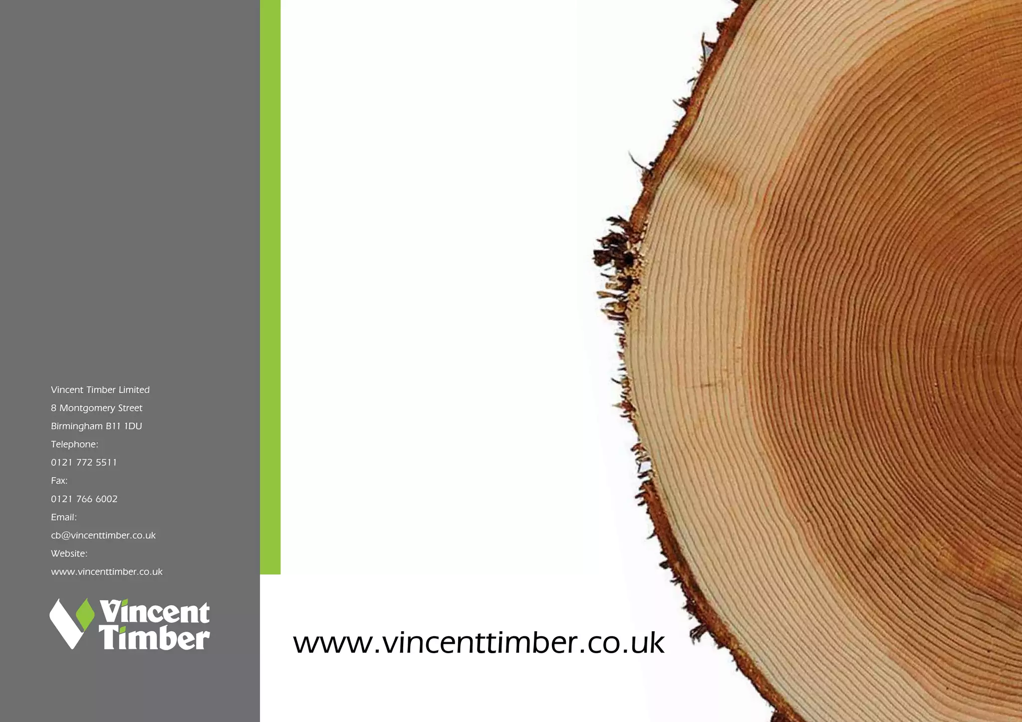 2424
Vincent Timber Limited
8 Montgomery Street
Birmingham B11 1DU
Telephone:
0121 772 5511
Fax:
0121 766 6002
Email:
cb@vincenttimber.co.uk
Website:
www.vincenttimber.co.uk
www.vincenttimber.co.uk
 