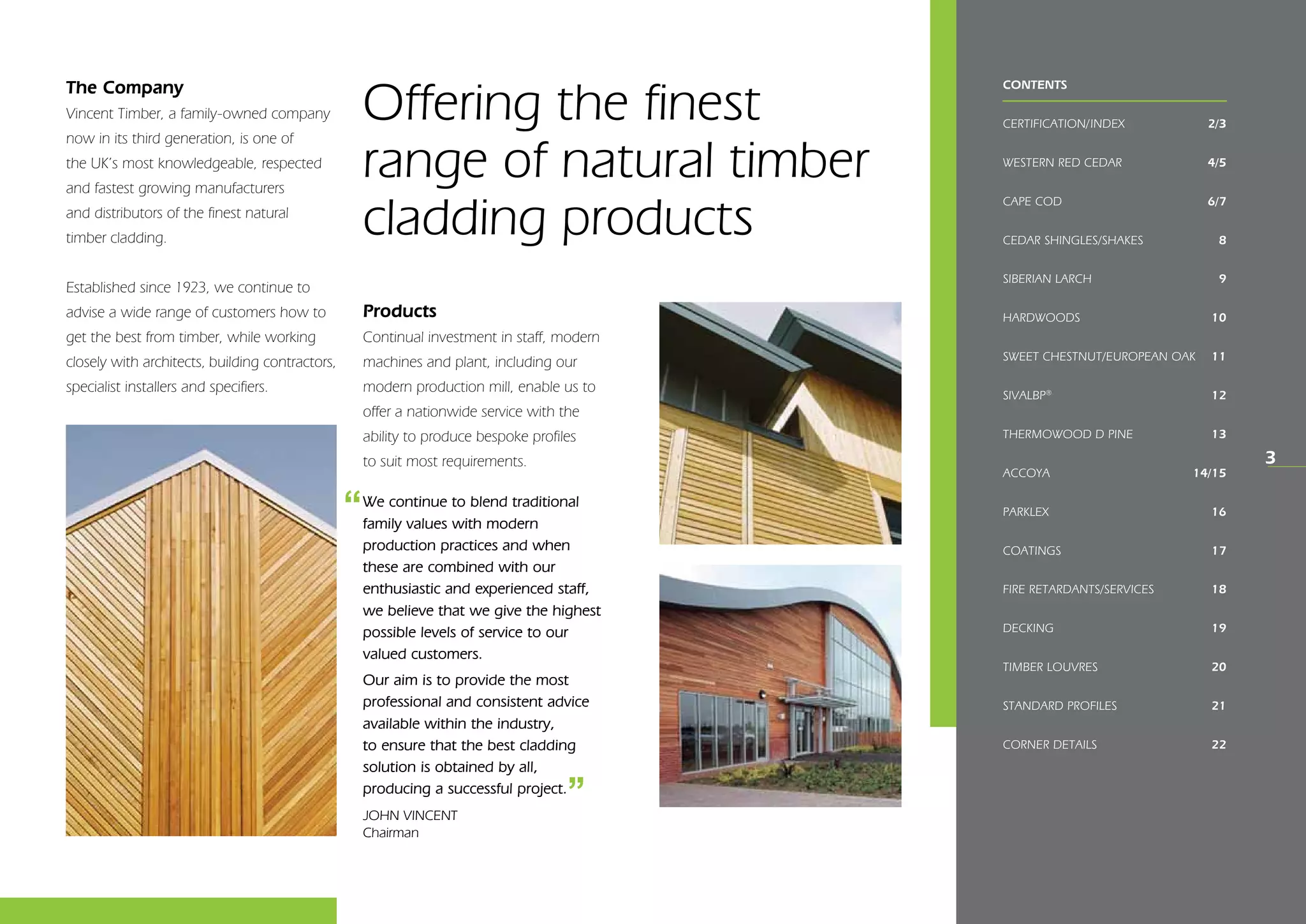 CONTENTS
CERTIFICATION/INDEX	 2/3
WESTERN RED CEDAR	 4/5
CAPE COD	 6/7
CEDAR SHINGLES/shakes	 8
SIBERIAN LARCH	 9
HARDWOODS	 10
Sweet Chestnut/European Oak	 11
SIVALBP®
	 12
THERMOWOOD D PINE	 13
ACCOYA	 14/15
Parklex	 16
COATINGS	 17
FIRE RETARDANTS/SERVICES	 18
DECKING	 19
Timber louvres	 20
STANDARD PROFILES	 21
CORNER DETAILS	 22
The Company
Vincent Timber, a family-owned company
now in its third­generation, is one of
the UK’s most knowledgeable, respected
and fastest growing manufacturers
and distributors of the finest natural
timber cladding.
Established since 1923, we continue to
advise a wide range of customers how to
get the best from timber, while working
closely with architects, building contractors,
specialist installers and specifiers.
Products
Continual investment in staff, modern
machines and plant, including our
modern production mill, enable us to
offer a nationwide service with the
ability to produce bespoke profiles
to suit most requirements.
Offering the finest
range of natural timber
cladding products
3
We continue to blend traditional
family values with modern
production practices and when
these are combined with our
enthusiastic and experienced staff,
we believe that we give the highest
possible levels of service to our
valued customers.
Our aim is to provide the most
professional and consistent advice
available within the industry,
to ensure that the best cladding
solution is obtained by all,
producing a successful project.
JOHN VINCENT
Chairman
‘‘
‘‘
 