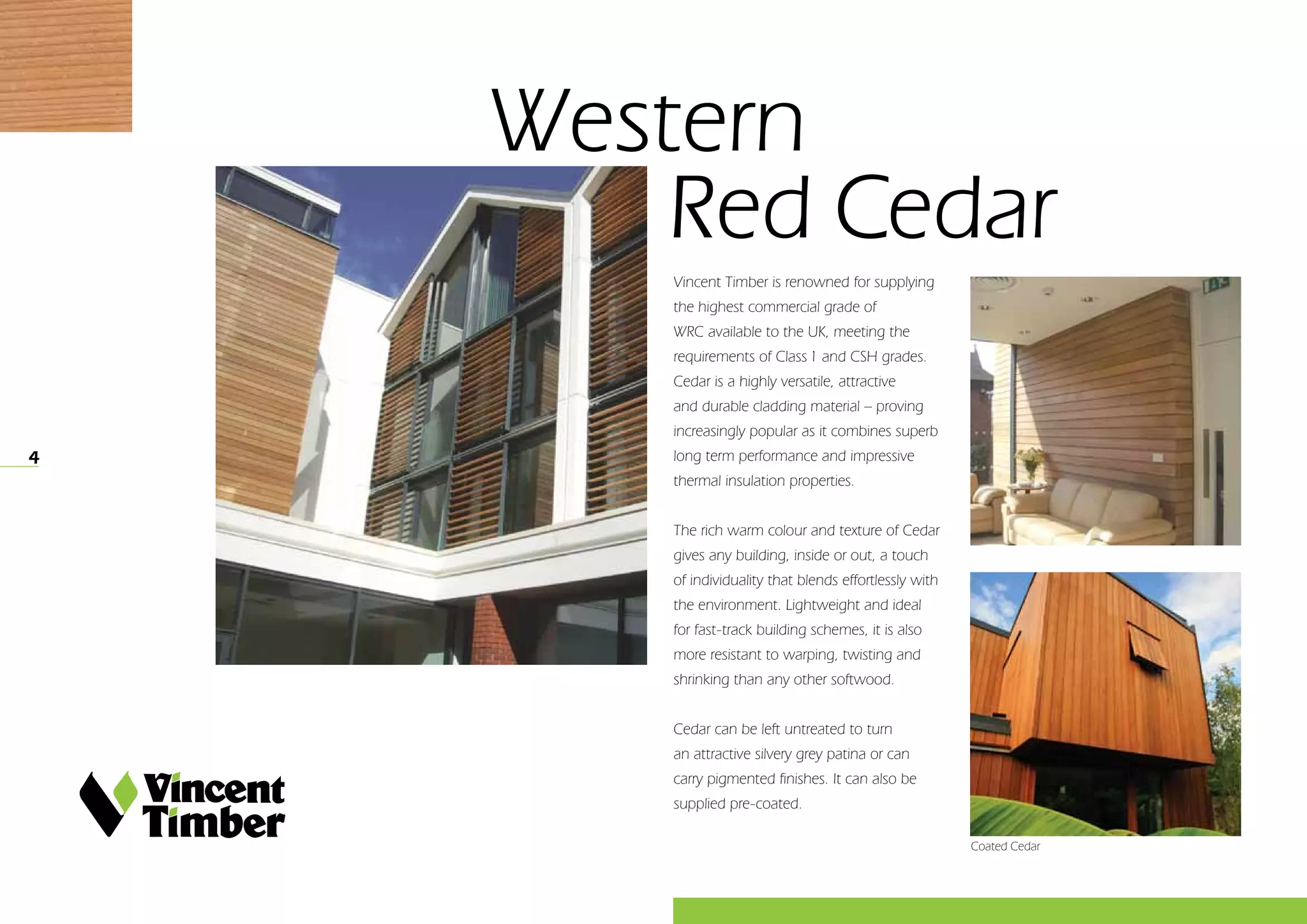 4
Vincent Timber is renowned for supplying
the highest commercial grade of
WRC available to the UK, meeting the
requirements of Class 1 and CSH grades.
Cedar is a highly versatile, attractive
and durable cladding material – proving
increasingly popular as it combines superb
long term performance and impressive
thermal insulation properties.
The rich warm colour and texture of Cedar
gives any building, inside or out, a touch
of individuality that blends effortlessly with
the environment. Lightweight and ideal
for fast-track building schemes, it is also
more resistant to warping, twisting and
shrinking than any other softwood.
Cedar can be left untreated to turn
an attractive silvery grey patina or can
carry pigmented finishes. It can also be
supplied pre-coated.
Western
	Red Cedar
Coated Cedar
 