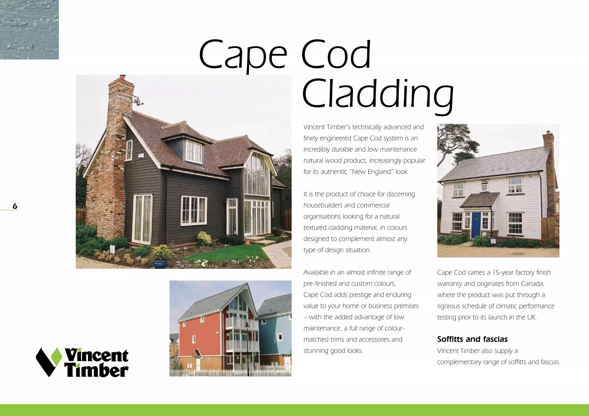 6
Cape Cod 				
	Cladding
Vincent Timber’s technically advanced and
finely engineered Cape Cod system is an
incredibly durable and low maintenance
natural wood product, increasingly popular
for its authentic “New England” look.
It is the product of choice for discerning
housebuilders and commercial
organisations looking for a natural
textured cladding material, in colours
designed to complement almost any
type of design situation.
Available in an almost infinite range of
pre-finished and custom colours,
Cape Cod adds prestige and enduring
value to your home or business premises
– with the added advantage of low
maintenance, a full range of colour-
matched trims and accessories and
stunning good looks.
Cape Cod carries a 15-year factory finish
warranty and originates from Canada,
where the product was put through a
rigorous schedule of climatic performance
testing prior to its launch in the UK.
Soffitts and fascias
Vincent Timber also supply a
complementary range of soffitts and fascias.
 